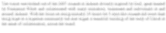The vision was birthed out of the 2007 crusade in Jackson divinely inspired by God, spear headed by Putalamus White and collaborated with many ministries, businesses and individuals in and around Jackson. With the focus on doing ministry 24 hours for 3 days this crusade did more than bring hope to a hopeless community but also began a beautiful building of the body of Christ in the sense of collaboration, across the board.