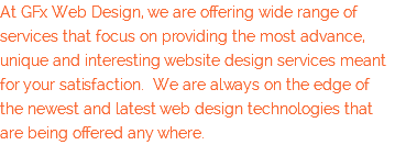At GFx Web Design, we are offering wide range of services that focus on providing the most advance, unique and interesting website design services meant for your satisfaction. We are always on the edge of the newest and latest web design technologies that are being offered any where.