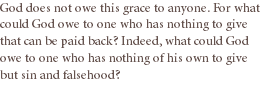 God does not owe this grace to anyone. For what could God owe to one who has nothing to give that can be paid back? Indeed, what could God owe to one who has nothing of his own to give but sin and falsehood?