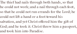 The thief had nails through both hands, so that he could not work; and a nail through each foot, so that he could not run errands for the Lord; he could not lift a hand or a foot toward his salvation, and yet Christ offered him the gift of God; and he took it. Christ threw him a passport, and took him into Paradise. 