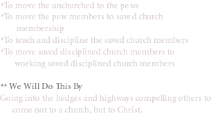 *To move the unchurched to the pews
*To move the pew members to saved church membership
*To teach and discipline the saved church members
*To move saved disciplined church members to working saved disciplined church members ** We Will Do This By
Going into the hedges and highways compelling others to come not to a church, but to Christ.
