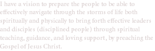 I have a vision to prepare the people to be able to effectively navigate through the storms of life both spiritually and physically to bring forth effective leaders and disciples (disciplined people) through spiritual teaching, guidance, and loving support, by preaching the Gospel of Jesus Christ.