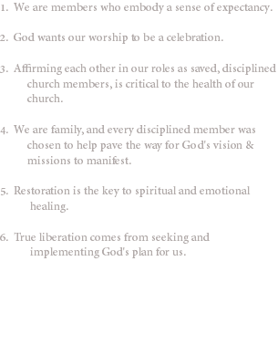 1. We are members who embody a sense of expectancy. 2. God wants our worship to be a celebration. 3. Affirming each other in our roles as saved, disciplined church members, is critical to the health of our church. 4. We are family, and every disciplined member was chosen to help pave the way for God's vision & missions to manifest. 5. Restoration is the key to spiritual and emotional healing. 6. True liberation comes from seeking and implementing God's plan for us.