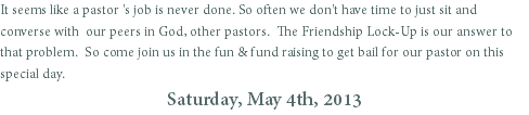 It seems like a pastor 's job is never done. So often we don't have time to just sit and converse with our peers in God, other pastors. The Friendship Lock-Up is our answer to that problem. So come join us in the fun & fund raising to get bail for our pastor on this special day.
Saturday, May 4th, 2013