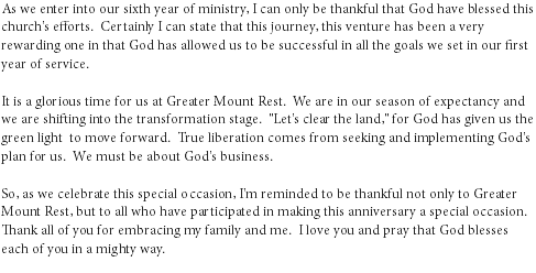 As we enter into our sixth year of ministry, I can only be thankful that God have blessed this church's efforts. Certainly I can state that this journey, this venture has been a very rewarding one in that God has allowed us to be successful in all the goals we set in our first year of service. It is a glorious time for us at Greater Mount Rest. We are in our season of expectancy and we are shifting into the transformation stage. "Let's clear the land," for God has given us the green light to move forward. True liberation comes from seeking and implementing God's plan for us. We must be about God's business. So, as we celebrate this special occasion, I'm reminded to be thankful not only to Greater Mount Rest, but to all who have participated in making this anniversary a special occasion. Thank all of you for embracing my family and me. I love you and pray that God blesses each of you in a mighty way.
