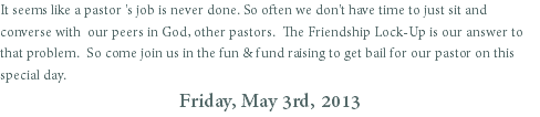 It seems like a pastor 's job is never done. So often we don't have time to just sit and converse with our peers in God, other pastors. The Friendship Lock-Up is our answer to that problem. So come join us in the fun & fund raising to get bail for our pastor on this special day.
Friday, May 3rd, 2013