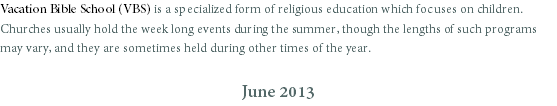 Vacation Bible School (VBS) is a specialized form of religious education which focuses on children. Churches usually hold the week long events during the summer, though the lengths of such programs may vary, and they are sometimes held during other times of the year. June 2013
