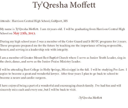 Ty'Qresha Moffett Attends: Harrison Central High School, Gulfport, MS My name is Ty'Qresha Moffett. I am 19 years old. I will be graduating from Harrison Central High School on May 25th, 2013. During my high school years I was a member of the Color Guard and Jr ROTC programs for 3 years. Those programs prepared me for the future by teaching me the importance of being responsible, honest, and serving in a leadership role with integrity. I am a member of Greater Mount Rest Baptist Church where I serve as Junior Youth Leader, sing in the choir, dance, and serve as the Junior Praise Ministry Leader. I will be attending Rust College in Holly Springs, Mississippi in the fall. I will be studying Pre-Law. I aspire to become a great and wonderful lawyer. After four years I plan to go back to school to become a neuro and cardio surgeon. I have enjoyed being a part of a wonderful and encouraging church family. I've had fun and will sincerely miss each and every one, but I will be back to visit. -Ty'Qresha Moffett
