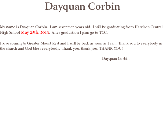 Dayquan Corbin My name is Dayquan Corbin. I am seventeen years old. I will be graduating from Harrison Central High School May 25th, 2013. After graduation I plan go to TCC. I love coming to Greater Mount Rest and I will be back as soon as I can. Thank you to everybody in the church and God bless everybody. Thank you, thank you, THANK YOU! -Dayquan Corbin
