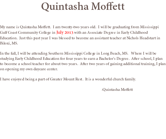 Quintasha Moffett My name is Quintasha Moffett. I am twenty-two years old. I will be graduating from Mississippi Gulf Coast Community College in July 2013 with an Associate Degree in Early Childhood Education. Just this past year I was blessed to become an assistant teacher at Nichols Headstart in Biloxi, MS. In the fall, I will be attending Southern Mississippi College in Long Beach, MS. Where I will be studying Early Childhood Education for four years to earn a Bachelor's Degree. After school, I plan to become a school teacher for about two years. After two years of gaining additional training, I plan on opening my own daycare center. I have enjoyed being a part of Greater Mount Rest. It is a wonderful church family. -Quintasha Moffett

